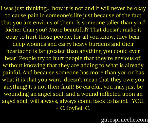 I was just thinking... how it is not and it will never be okay to cause pain in someone's life just because of the fact that you are envious of them! Is someone taller than you? Richer than you? More beautiful? That doesn't make it okay to hurt those people, for all you know, they bear deep wounds and carry heavy burdens and their heartache is far greater than anything you could ever bear! People try to hurt people that they're envious of, without knowing that they are adding to what is already painful. And because someone has more than you or has what it is that you want, doesn't mean that they owe you anything! It's not their fault! Be careful, you may just be wounding an angel soul, and a wound inflicted upon an angel soul, will always, always come back to haunt- YOU. - C. JoyBell C.