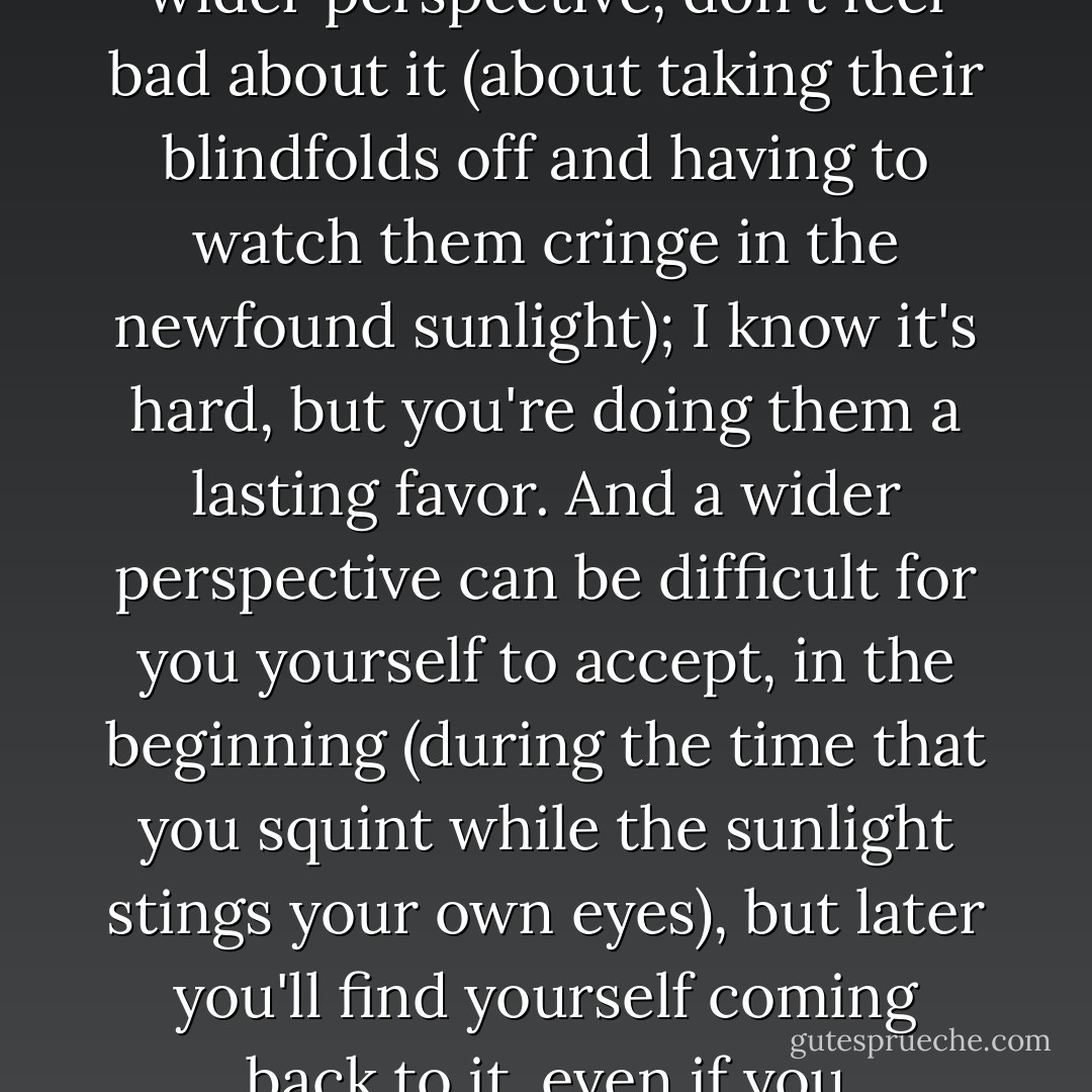 One of the best gifts you can give to someone, is a wider perspective. It's also one of the best gifts you can receive. So if you have given someone a wider perspective, don't feel bad about it (about taking their blindfolds off and having to watch them cringe in the newfound sunlight); I know it's hard, but you're doing them a lasting favor. And a wider perspective can be difficult for you yourself to accept, in the beginning (during the time that you squint while the sunlight stings your own eyes), but later you'll find yourself coming back to it, even if you abandoned it as something worthless; you'll look for it, one day. Or it will grow on you. Perspective. - C. JoyBell C.