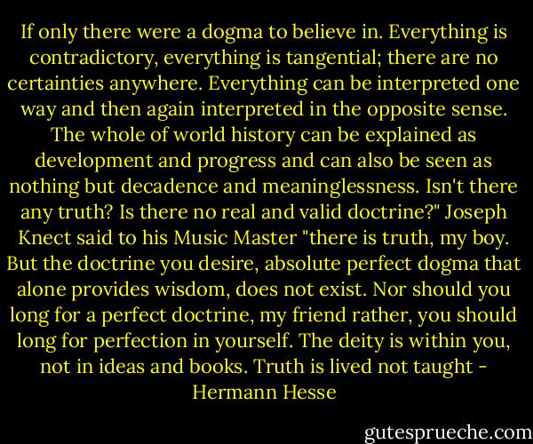 If only there were a dogma to believe in. Everything is contradictory, everything is tangential; there are no certainties anywhere. Everything can be interpreted one way and then again interpreted in the opposite sense. The whole of world history can be explained as development and progress and can also be seen as nothing but decadence and meaninglessness. Isn't there any truth? Is there no real and valid doctrine?" Joseph Knect said to his Music Master "there is truth, my boy. But the doctrine you desire, absolute perfect dogma that alone provides wisdom, does not exist. Nor should you long for a perfect doctrine, my friend rather, you should long for perfection in yourself. The deity is within you, not in ideas and books. Truth is lived not taught - Hermann Hesse