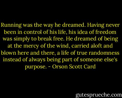 Running was the way he dreamed. Having never been in control of his life, his idea of freedom was simply to break free. He dreamed of being at the mercy of the wind, carried aloft and blown here and there, a life of true randomness instead of always being part of someone else's purpose. - Orson Scott Card