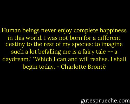 Human beings never enjoy complete happiness in this world. I was not born for a different destiny to the rest of my species: to imagine such a lot befalling me is a fairy tale -- a daydream."<br />"Which I can and will realise. I shall begin today. - Charlotte Brontë