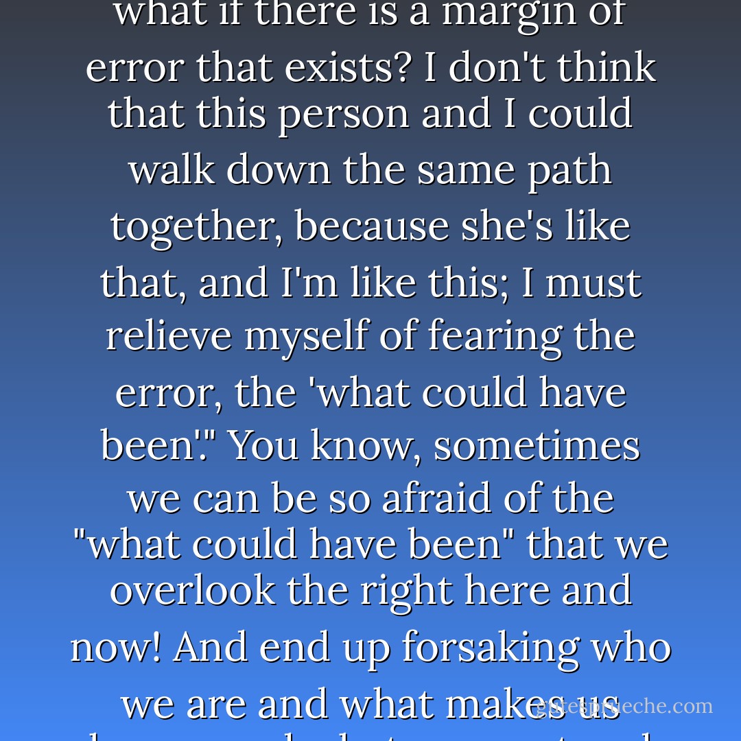 There's that "margin of error" that you allow to exist in your mind, you want to give everything the benefit of the doubt, you want to look at another person and say "maybe we could be friends" and that's all well at first, but then you have to reach that point in your life, wherein you don't have time to live on the margins of error, and you have to say, "so what if there is a margin of error that exists? I don't think that this person and I could walk down the same path together, because she's like that, and I'm like this; I must relieve myself of fearing the error, the 'what could have been'." You know, sometimes we can be so afraid of the "what could have been" that we overlook the right here and now! And end up forsaking who we are and what makes us happy, and what we want and don't want! There is an error that takes place; when living too much for the "what could have been." There comes a time when you must give YOURSELF the benefit of the doubt! Know thyself. Color-in those margins of error with your favorite color; make them your own, make them work for you, let them be in your favor! - C. JoyBell C.