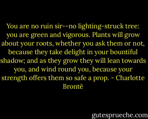 You are no ruin sir--no lighting-struck tree: you are green and vigorous. Plants will grow about your roots, whether you ask them or not, because they take delight in your bountiful shadow; and as they grow they will lean towards you, and wind round you, because your strength offers them so safe a prop. - Charlotte Brontë