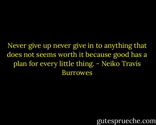 Never give up never give in to anything that does not seems worth it because good has a plan for every little thing. - Neiko Travis Burrowes