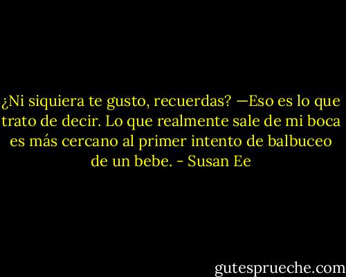 ¿Ni siquiera te gusto, recuerdas? —Eso es lo que trato de decir. Lo que<br />realmente sale de mi boca es más cercano al primer intento de balbuceo de<br />un bebe. - Susan Ee