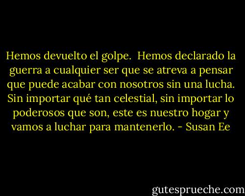Hemos devuelto el golpe.<br /><br />Hemos declarado la guerra a cualquier ser que se atreva a pensar que<br />puede acabar con nosotros sin una lucha. Sin importar qué tan celestial, sin importar lo poderosos que son, este es nuestro hogar y vamos a luchar para<br />mantenerlo. - Susan Ee