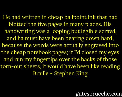 He had written in cheap ballpoint ink that had blotted the five pages in many places. His handwriting was a looping but legible scrawl, and ha must have been bearing down hard, because the words were actually engraved into the cheap notebook pages; if I'd closed my eyes and run my fingertips over the backs of those torn-out sheets, it would have been like reading Braille - Stephen King