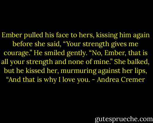 Ember pulled his face to hers, kissing him again before she said, “Your strength gives me courage.” He smiled gently. “No, Ember, that is all your strength and none of mine.” She balked, but he kissed her, murmuring against her lips, “And that is why I love you. - Andrea Cremer