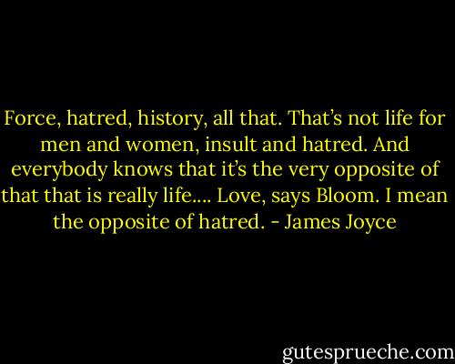 Force, hatred, history, all that. That’s not life for men and women, insult and hatred. And everybody knows that it’s the very opposite of that that is really life.... Love, says Bloom. I mean the opposite of hatred. - James Joyce