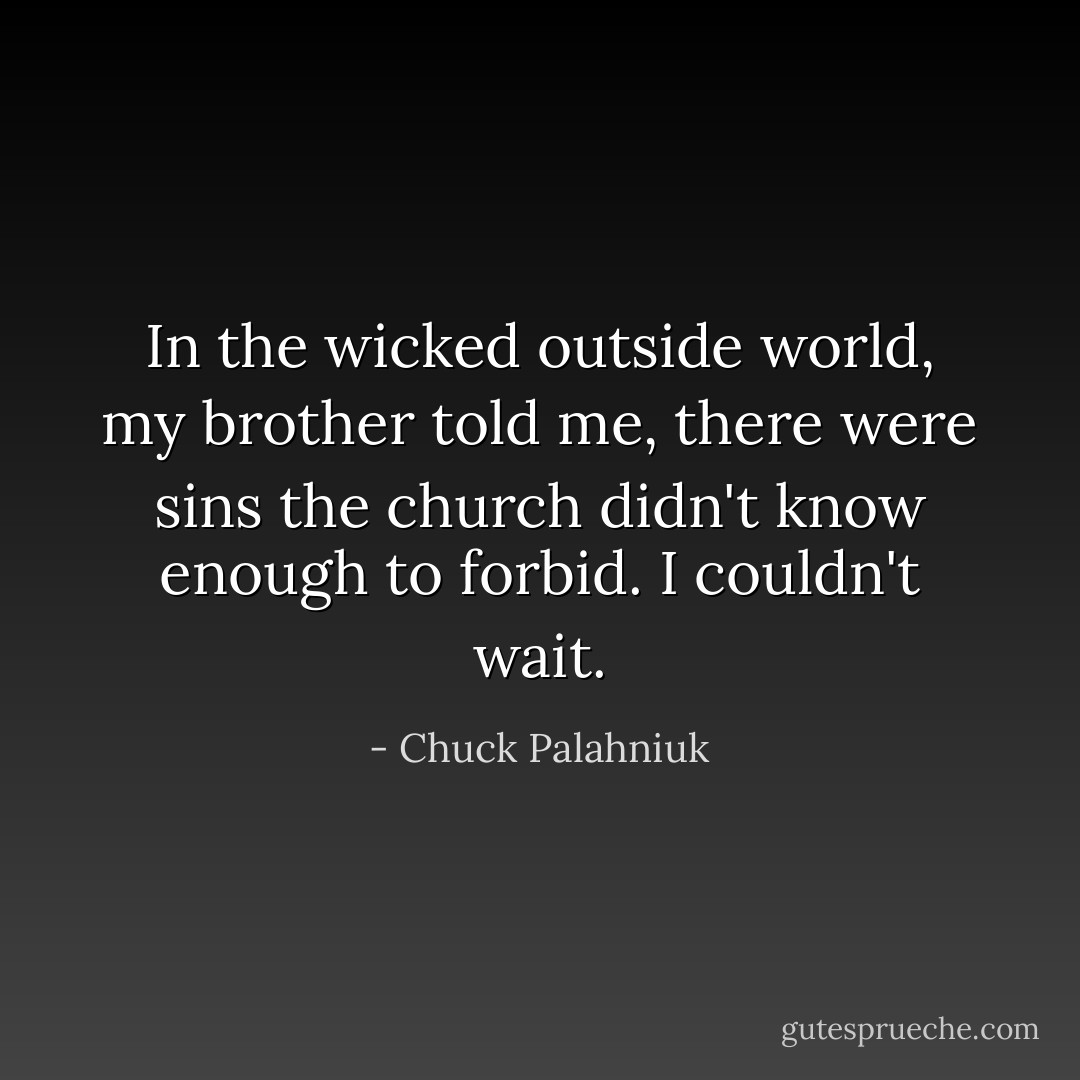 In the wicked outside world, my brother told me, there were sins the church didn't know enough to forbid. I couldn't wait. - Chuck Palahniuk