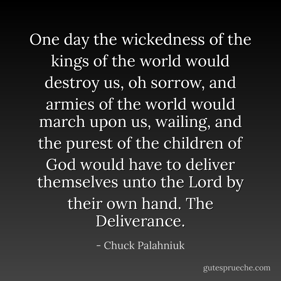 One day the wickedness of the kings of the world would destroy us, oh sorrow, and armies of the world would march upon us, wailing, and the purest of the children of God would have to deliver themselves unto the Lord by their own hand.<br />The Deliverance. - Chuck Palahniuk