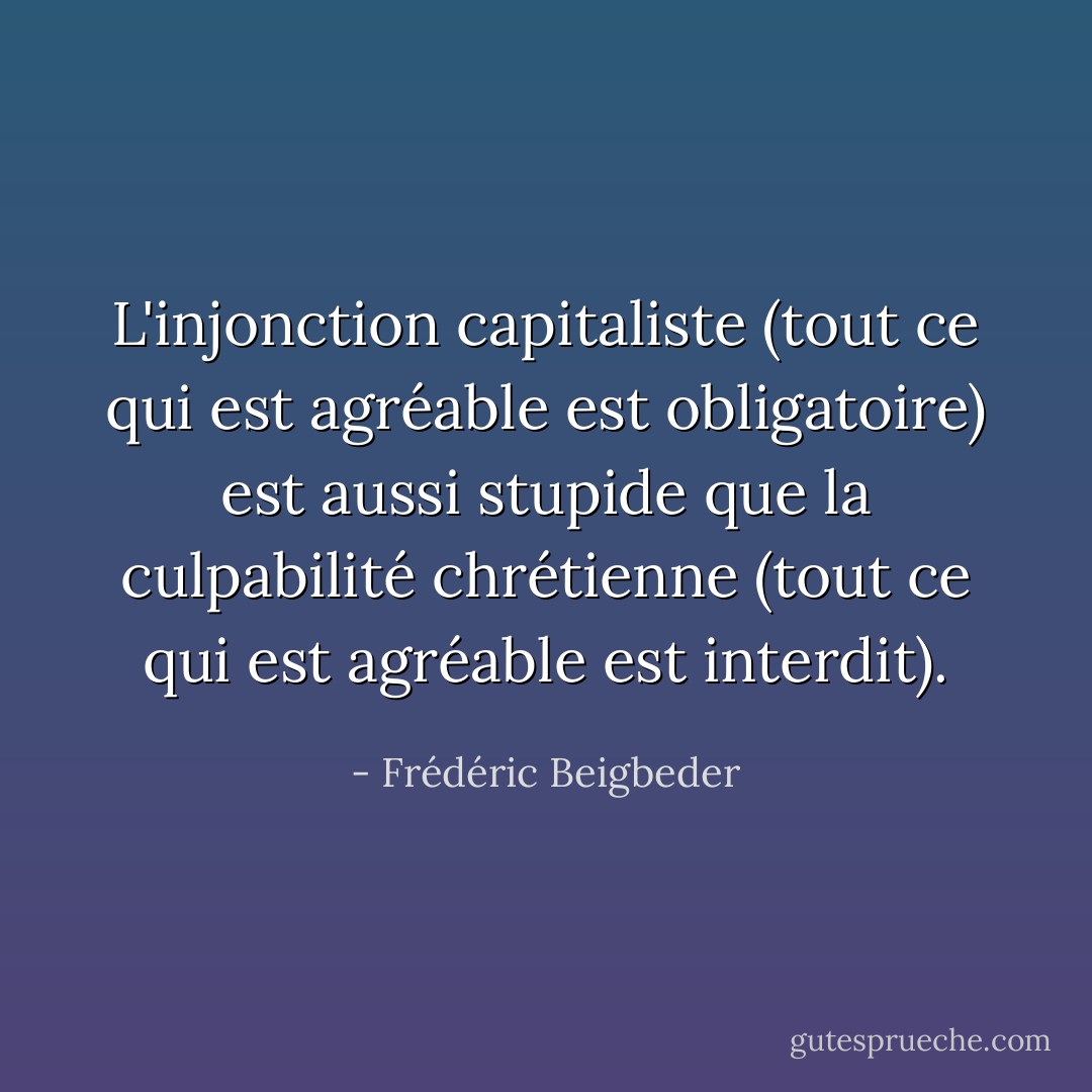 L'injonction capitaliste (tout ce qui est agréable est obligatoire) est aussi stupide que la culpabilité chrétienne (tout ce qui est agréable est interdit). - Frédéric Beigbeder
