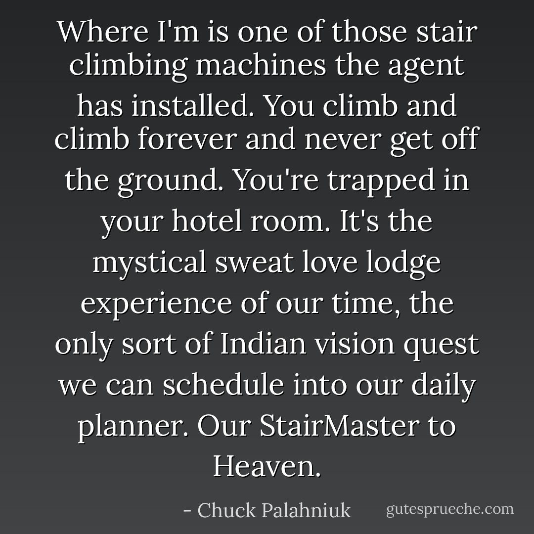 Where I'm is one of those stair climbing machines the agent has installed. You climb and climb forever and never get off the ground. You're trapped in your hotel room. It's the mystical sweat love lodge experience of our time, the only sort of Indian vision quest we can schedule into our daily planner.<br />Our StairMaster to Heaven. - Chuck Palahniuk