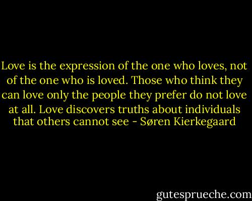 Love is the expression of the one who loves, not of the one who is loved. Those who think they can love only the people they prefer do not love at all. Love discovers truths about individuals that others cannot see - Søren Kierkegaard