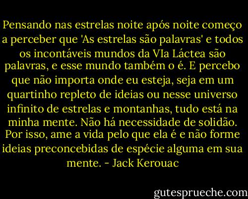 Pensando nas estrelas noite após noite começo a perceber que 'As estrelas são palavras' e todos os incontáveis mundos da VIa Láctea são palavras, e esse mundo também o é. E percebo que não importa onde eu esteja, seja em um quartinho repleto de ideias ou nesse universo infinito de estrelas e montanhas, tudo está na minha mente. Não há necessidade de solidão. Por isso, ame a vida pelo que ela é e não forme ideias preconcebidas de espécie alguma em sua mente. - Jack Kerouac