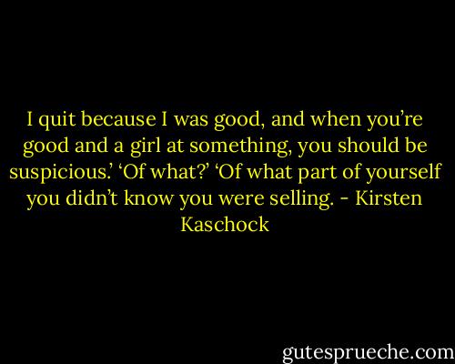 I quit because I was good, and when you’re good and a girl at something, you should be suspicious.’<br />‘Of what?’<br />‘Of what part of yourself you didn’t know you were selling. - Kirsten Kaschock