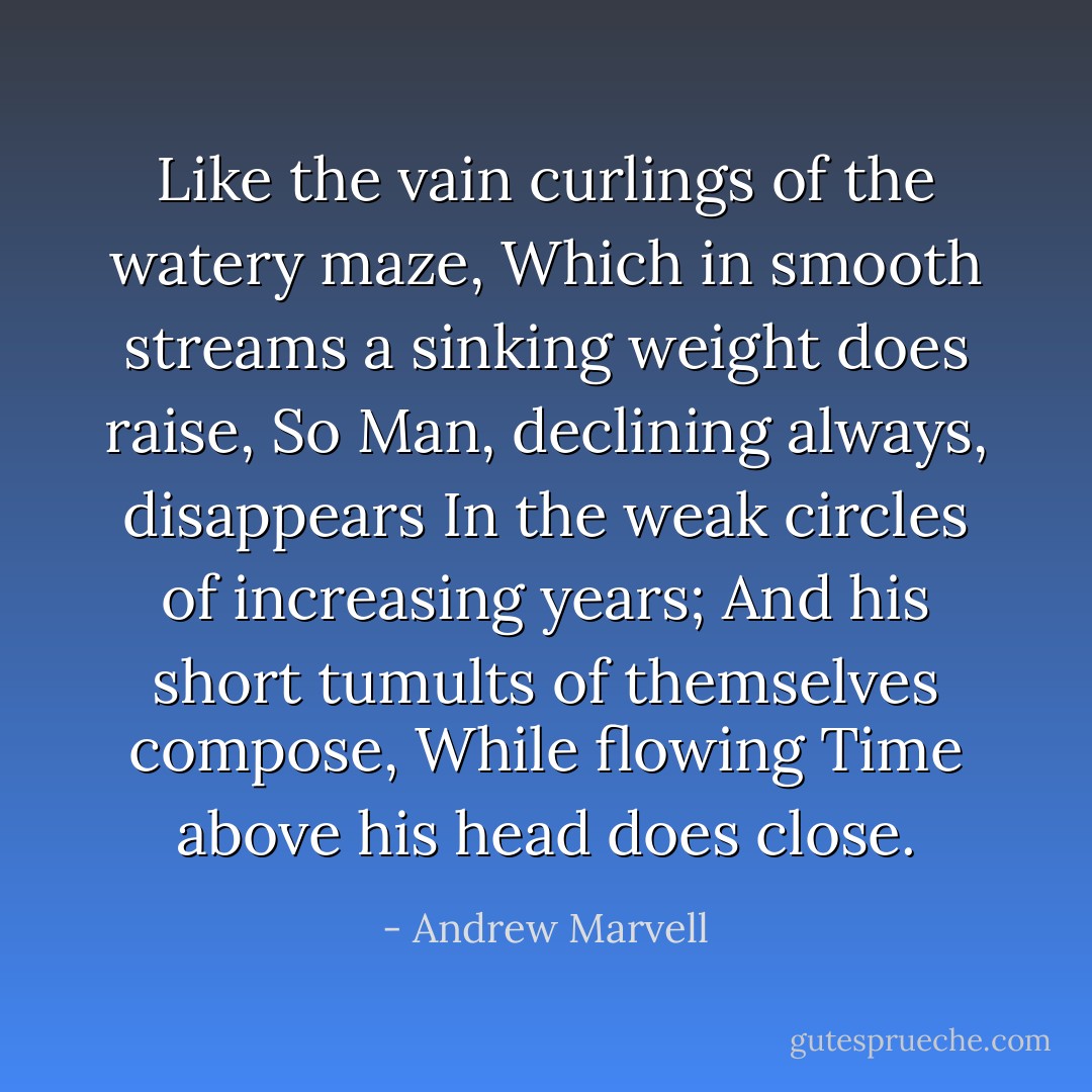 Like the vain curlings of the watery maze,<br />Which in smooth streams a sinking weight does raise,<br />So Man, declining always, disappears<br />In the weak circles of increasing years;<br />And his short tumults of themselves compose,<br />While flowing Time above his head does close. - Andrew Marvell