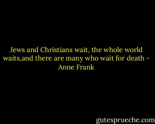 Jews and Christians wait, the whole world waits,and there are many who wait for death - Anne Frank