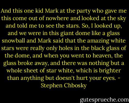 And this one kid Mark at the party who gave me this come out of nowhere and looked at the sky and told me to see the stars. So, I looked up, and we were in this giant dome like a glass snowball and Mark said that the amazing white stars were really only holes in the black glass of the dome, and when you went to heaven, the glass broke away, and there was nothing but a whole sheet of star white, which is brighter than anything but doesn't hurt your eyes. - Stephen Chbosky