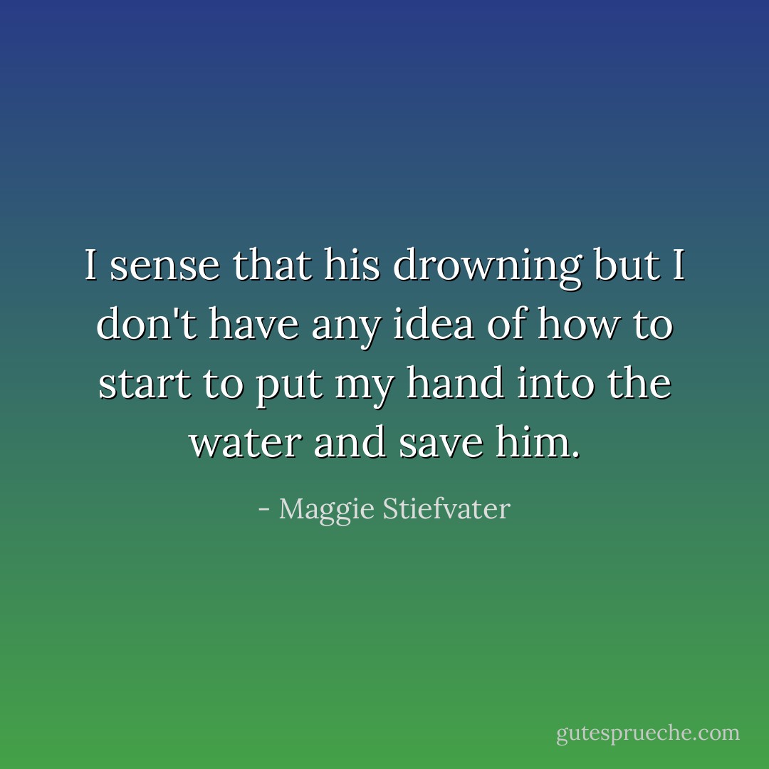 I sense that his drowning but I don't have any idea of how to start to put my hand into the water and save him. - Maggie Stiefvater