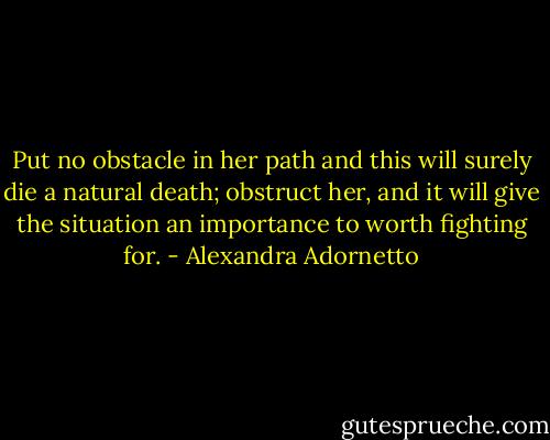 Put no obstacle in her path and this will surely die a natural death; obstruct her, and it will give the situation an importance to worth fighting for. - Alexandra Adornetto
