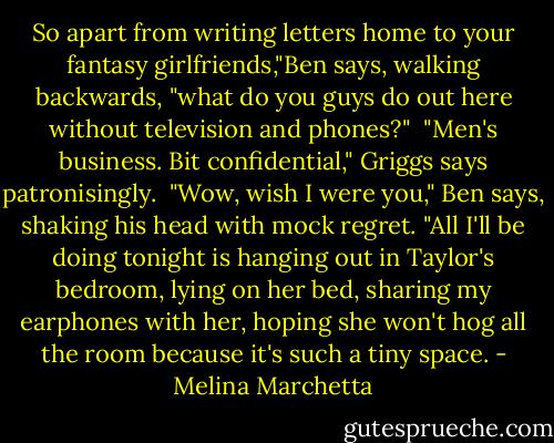So apart from writing letters home to your fantasy girlfriends,"Ben says, walking backwards, "what do you guys do out here without television and phones?"<br /><br />"Men's business. Bit confidential," Griggs says patronisingly.<br /><br />"Wow, wish I were you," Ben says, shaking his head with mock regret. "All I'll be doing tonight is hanging out in Taylor's bedroom, lying on her bed, sharing my earphones with her, hoping she won't hog all the room because it's such a tiny space. - Melina Marchetta