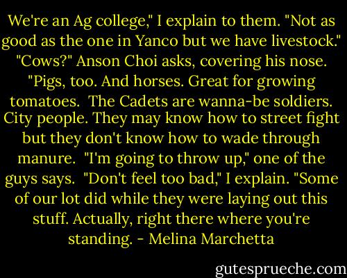 We're an Ag college," I explain to them. "Not as good as the one in Yanco but we have livestock."<br /><br />"Cows?" Anson Choi asks, covering his nose.<br /><br />"Pigs, too. And horses. Great for growing tomatoes.<br /><br />The Cadets are wanna-be soldiers. City people. They may know how to street fight but they don't know how to wade through manure.<br /><br />"I'm going to throw up," one of the guys says.<br /><br />"Don't feel too bad," I explain. "Some of our lot did while they were laying out this stuff. Actually, right there where you're standing. - Melina Marchetta