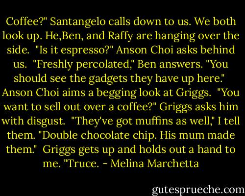 Coffee?" Santangelo calls down to us. We both look up. He,Ben, and Raffy are hanging over the side.<br /><br />"Is it espresso?" Anson Choi asks behind us.<br /><br />"Freshly percolated," Ben answers. "You should see the gadgets they have up here."<br /><br />Anson Choi aims a begging look at Griggs.<br /><br />"You want to sell out over a coffee?" Griggs asks him with disgust.<br /><br />"They've got muffins as well," I tell them. "Double chocolate chip. His mum made them."<br /><br />Griggs gets up and holds out a hand to me. "Truce. - Melina Marchetta