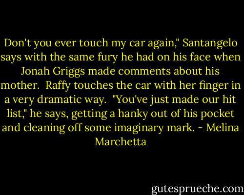 Don't you ever touch my car again," Santangelo says with the same fury he had on his face when Jonah Griggs made<br />comments about his mother.<br /><br />Raffy touches the car with her finger in a very dramatic way.<br /><br />"You've just made our hit list," he says, getting a hanky out of his pocket and cleaning off some imaginary mark. - Melina Marchetta