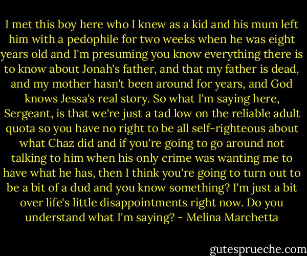 I met this boy here who I knew as a kid and his mum left him with a pedophile for two weeks when he was eight years old and I'm presuming you know everything there is to know about Jonah's father, and that my father is dead, and my mother hasn't been around for years, and God knows Jessa's real story. So what I'm saying here, Sergeant, is that we're just a tad low on the reliable adult quota so you have no right to be all self-righteous about what Chaz did and if you're going to go around not talking to him when his only crime was wanting me to have what he has, then I think you're going to turn out to be a bit of a dud and you know something? I'm just a bit over life's little disappointments right now. Do you understand what I'm saying? - Melina Marchetta