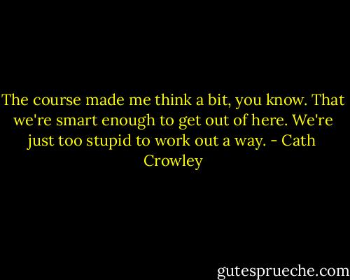 The course made me think a bit, you know. That we're smart enough to get out of here. We're just too stupid to work out a way. - Cath Crowley