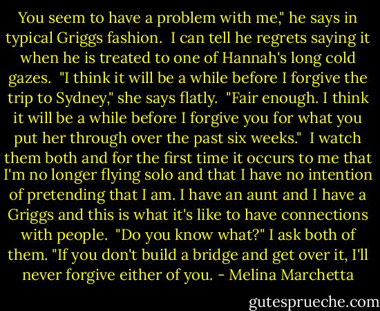 You seem to have a problem with me," he says in typical Griggs fashion.<br /><br />I can tell he regrets saying it when he is treated to one of Hannah's long cold gazes.<br /><br />"I think it will be a while before I forgive the trip to Sydney," she says flatly.<br /><br />"Fair enough. I think it will be a while before I forgive you for what you put her through over the past six weeks."<br /><br />I watch them both and for the first time it occurs to me that I'm no longer flying solo and that I have no intention of pretending that I am. I have an aunt and I have a Griggs and this is what it's like to have connections with people.<br /><br />"Do you know what?" I ask both of them. "If you don't build a bridge and get over it, I'll never forgive either of you. - Melina Marchetta