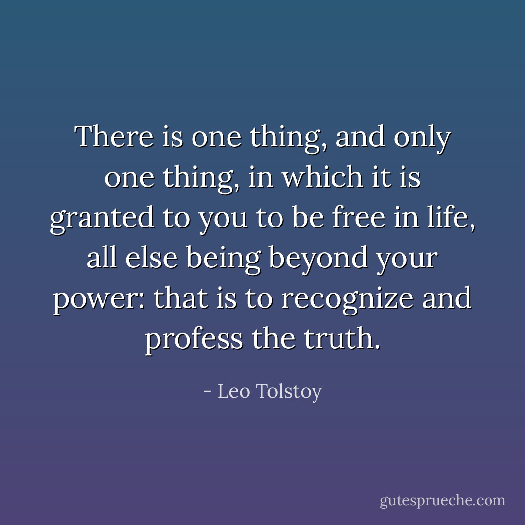 There is one thing, and only one thing, in which it is granted to you to be free in life, all else being beyond your power: that is to recognize and profess the truth. - Leo Tolstoy