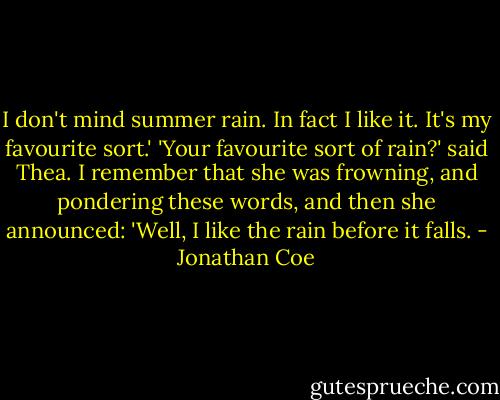 I don't mind summer rain. In fact I like it. It's my favourite sort.' 'Your favourite sort of rain?' said Thea. I remember that she was frowning, and pondering these words, and then she announced: 'Well, I like the rain before it falls. - Jonathan Coe