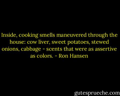 Inside, cooking smells maneuvered through the house: cow liver, sweet potatoes, stewed onions, cabbage - scents that were as assertive as colors. - Ron Hansen