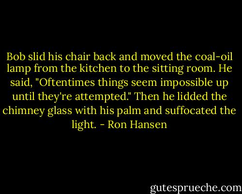 Bob slid his chair back and moved the coal-oil lamp from the kitchen to the sitting room. He said, "Oftentimes things seem impossible up until they're attempted." Then he lidded the chimney glass with his palm and suffocated the light. - Ron Hansen