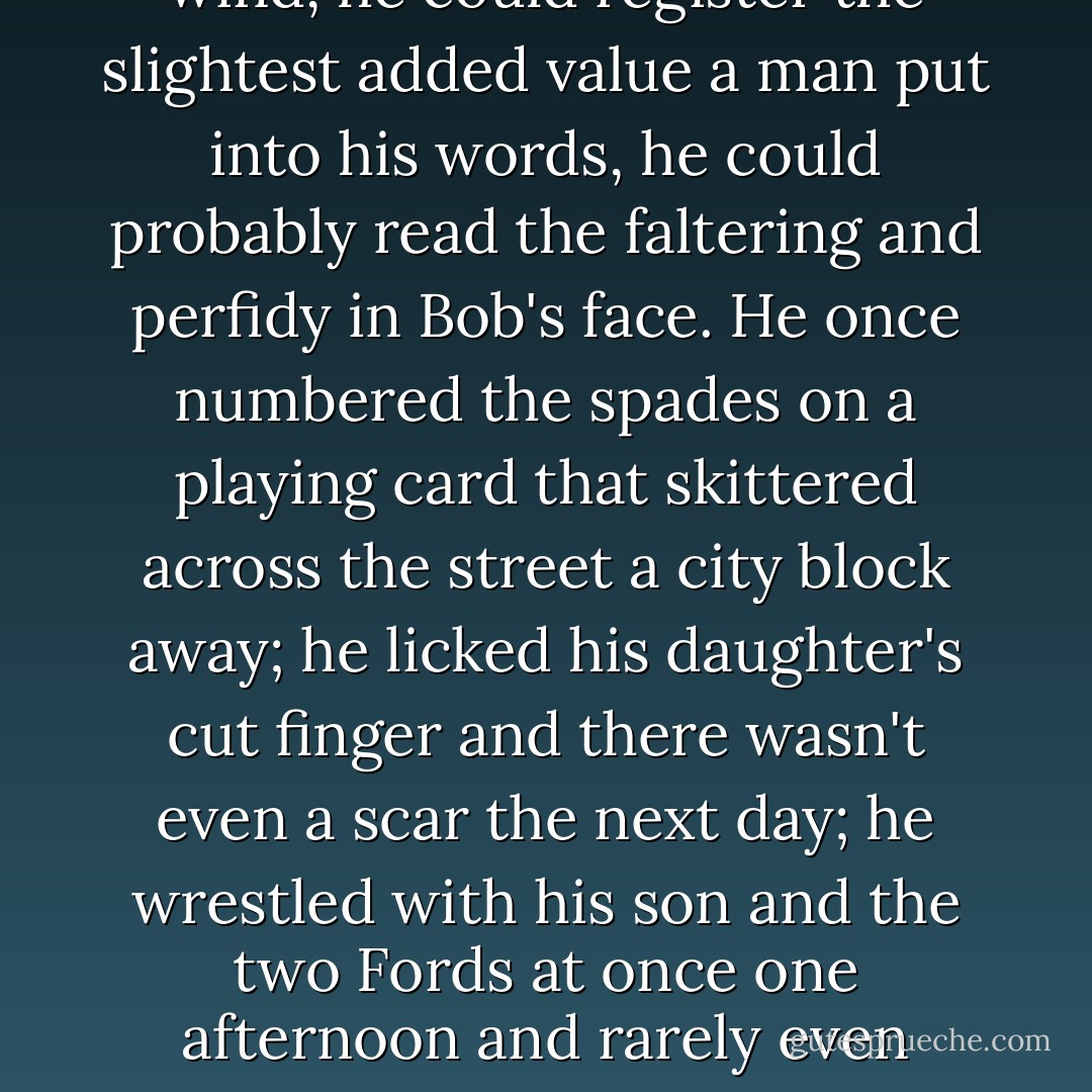 For the man was canny, he was intuitive, he anticipated everything. He continually looked over his shoulders, he looked into the background with mirrors, he locked his sleeping room at night, he could pick out a whisper in the wind, he could register the slightest added value a man put into his words, he could probably read the faltering and perfidy in Bob's face. He once numbered the spades on a playing card that skittered across the street a city block away; he licked his daughter's cut finger and there wasn't even a scar the next day; he wrestled with his son and the two Fords at once one afternoon and rarely even tilted - it was like grappling with a tree. When Jesse predicted rain, it rained; when he encouraged plants, they grew; when he scorned animals, they retreated; whomever he wanted to stir, he astonished. - Ron Hansen