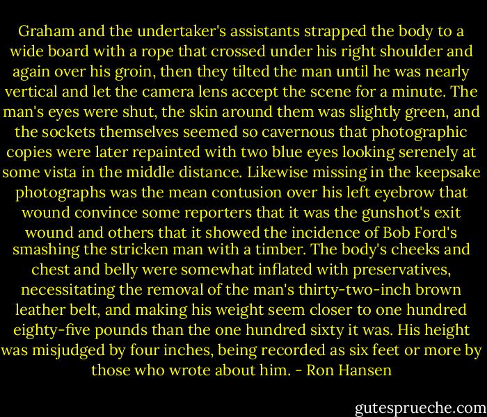 Graham and the undertaker's assistants strapped the body to a wide board with a rope that crossed under his right shoulder and again over his groin, then they tilted the man until he was nearly vertical and let the camera lens accept the scene for a minute. The man's eyes were shut, the skin around them was slightly green, and the sockets themselves seemed so cavernous that photographic copies were later repainted with two blue eyes looking serenely at some vista in the middle distance. Likewise missing in the keepsake photographs was the mean contusion over his left eyebrow that wound convince some reporters that it was the gunshot's exit wound and others that it showed the incidence of Bob Ford's smashing the stricken man with a timber. The body's cheeks and chest and belly were somewhat inflated with preservatives, necessitating the removal of the man's thirty-two-inch brown leather belt, and making his weight seem closer to one hundred eighty-five pounds than the one hundred sixty it was. His height was misjudged by four inches, being recorded as six feet or more by those who wrote about him. - Ron Hansen