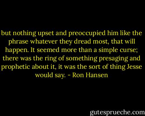 but nothing upset and preoccupied him like the phrase whatever they dread most, that will happen. It seemed more than a simple curse; there was the ring of something presaging and prophetic about it, it was the sort of thing Jesse would say. - Ron Hansen
