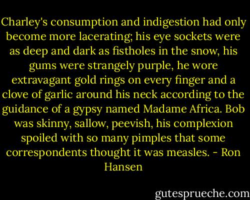 Charley's consumption and indigestion had only become more lacerating; his eye sockets were as deep and dark as fistholes in the snow, his gums were strangely purple, he wore extravagant gold rings on every finger and a clove of garlic around his neck according to the guidance of a gypsy named Madame Africa. Bob was skinny, sallow, peevish, his complexion spoiled with so many pimples that some correspondents thought it was measles. - Ron Hansen