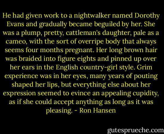 He had given work to a nightwalker named Dorothy Evans and gradually became beguiled by her. She was a plump, pretty, cattleman's daughter, pale as a cameo, with the sort of overripe body that always seems four months pregnant. Her long brown hair was braided into figure eights and pinned up over her ears in the English country-girl style. Grim experience was in her eyes, many years of pouting shaped her lips, but everything else about her expression seemed to evince an appealing cupidity, as if she could accept anything as long as it was pleasing. - Ron Hansen