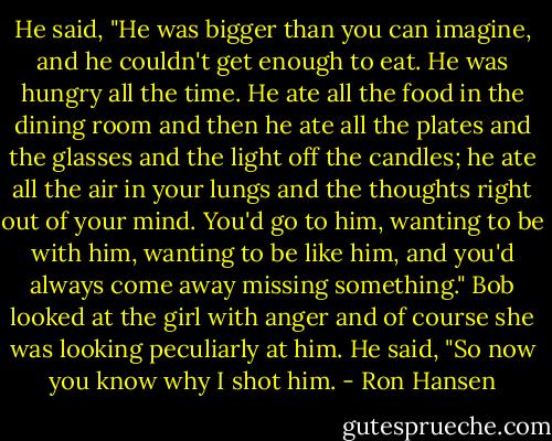 He said, "He was bigger than you can imagine, and he couldn't get enough to eat. He was hungry all the time. He ate all the food in the dining room and then he ate all the plates and the glasses and the light off the candles; he ate all the air in your lungs and the thoughts right out of your mind. You'd go to him, wanting to be with him, wanting to be like him, and you'd always come away missing something." Bob looked at the girl with anger and of course she was looking peculiarly at him. He said, "So now you know why I shot him. - Ron Hansen