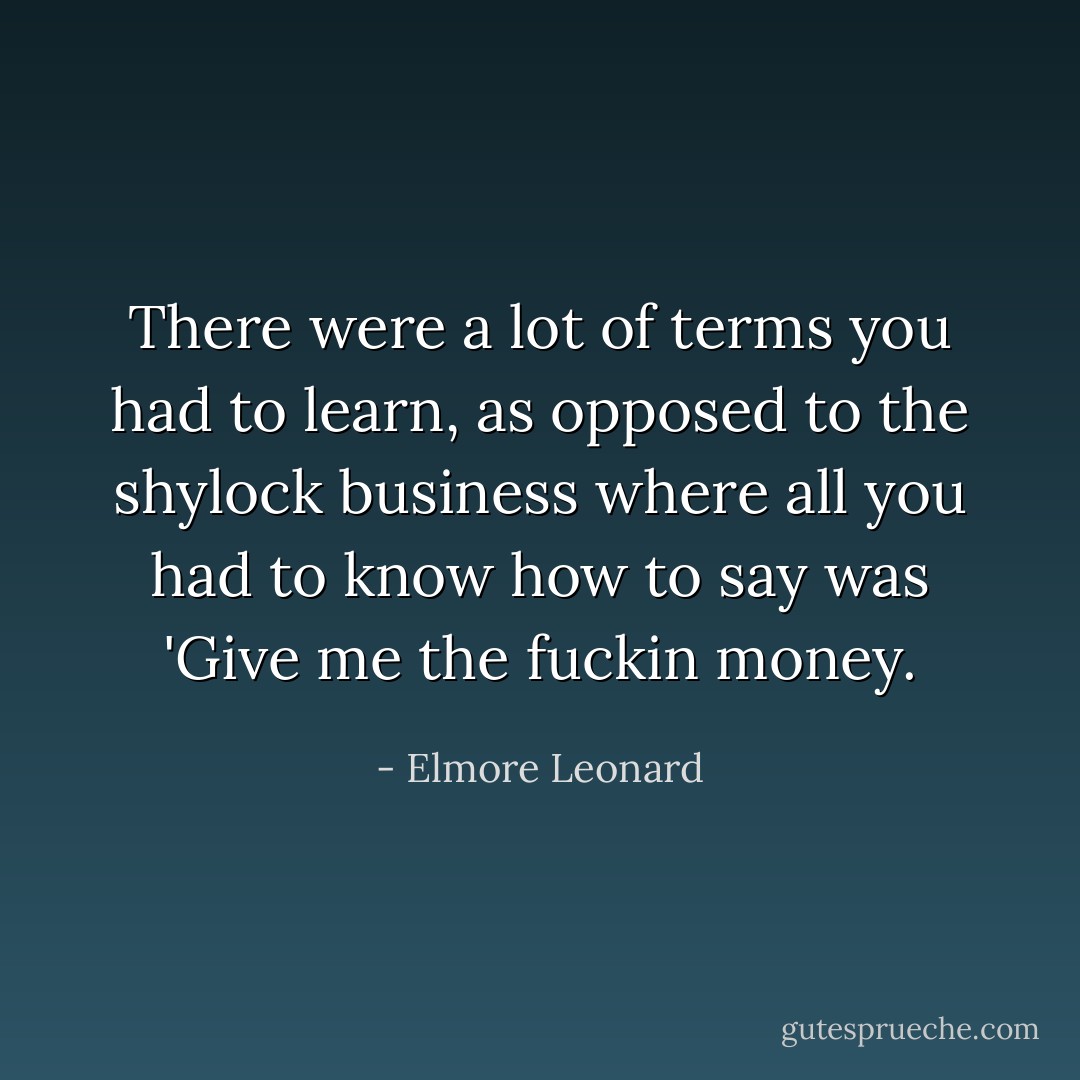 There were a lot of terms you had to learn, as opposed to the shylock business where all you had to know how to say was 'Give me the fuckin money. - Elmore Leonard