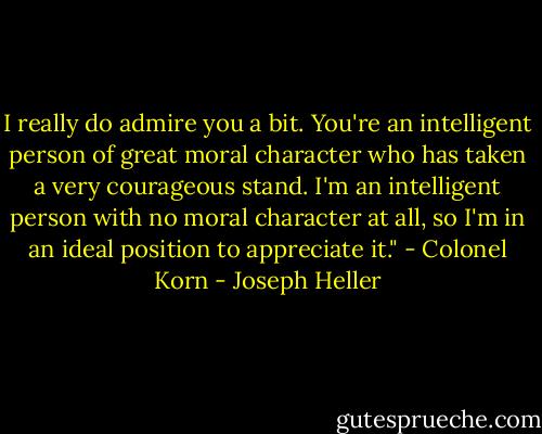 I really do admire you a bit. You're an intelligent person of great moral character who has taken a very courageous stand. I'm an intelligent person with no moral character at all, so I'm in an ideal position to appreciate it." - Colonel Korn - Joseph Heller