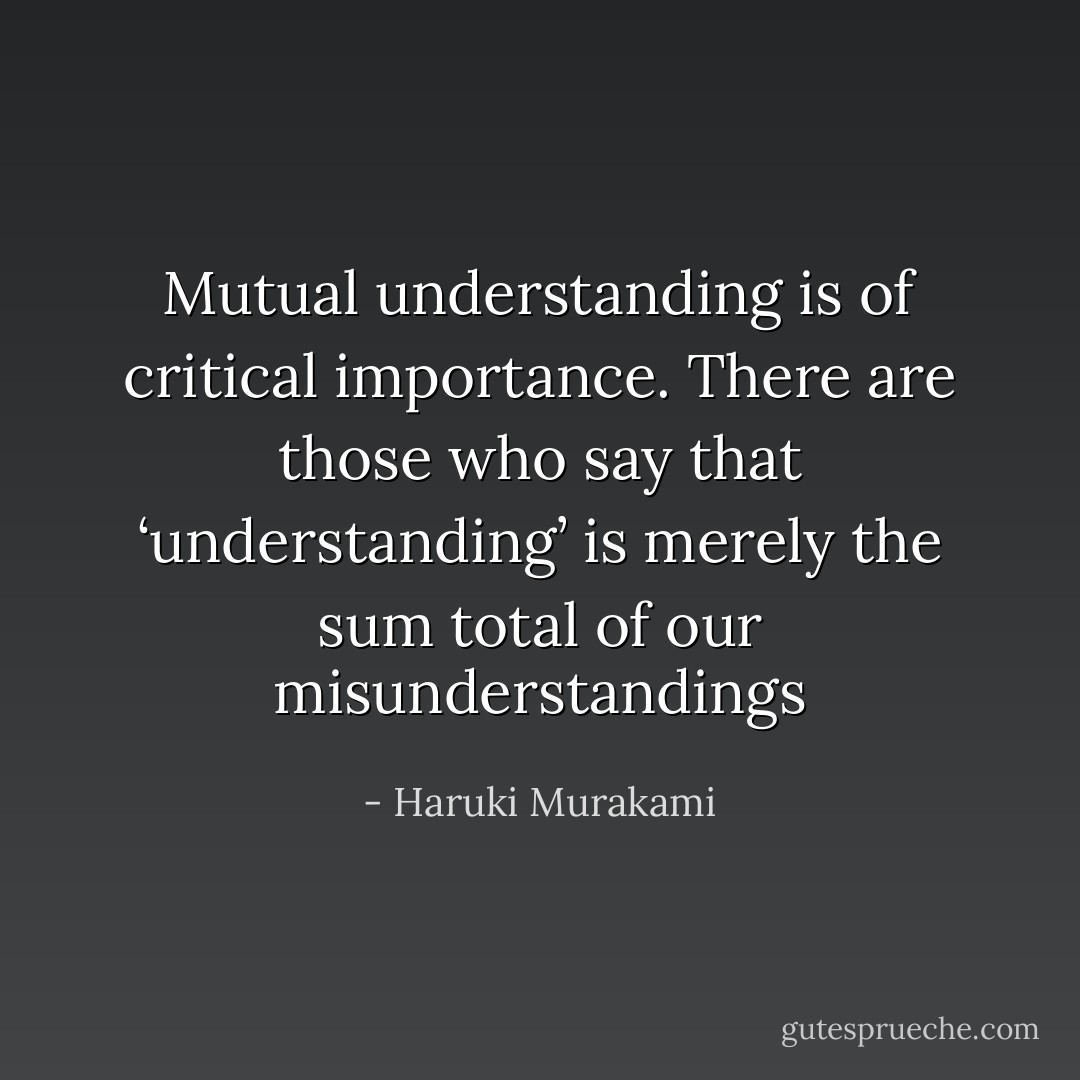 Mutual understanding is of critical importance. There are those who say that ‘understanding’ is merely the sum total of our misunderstandings - Haruki Murakami