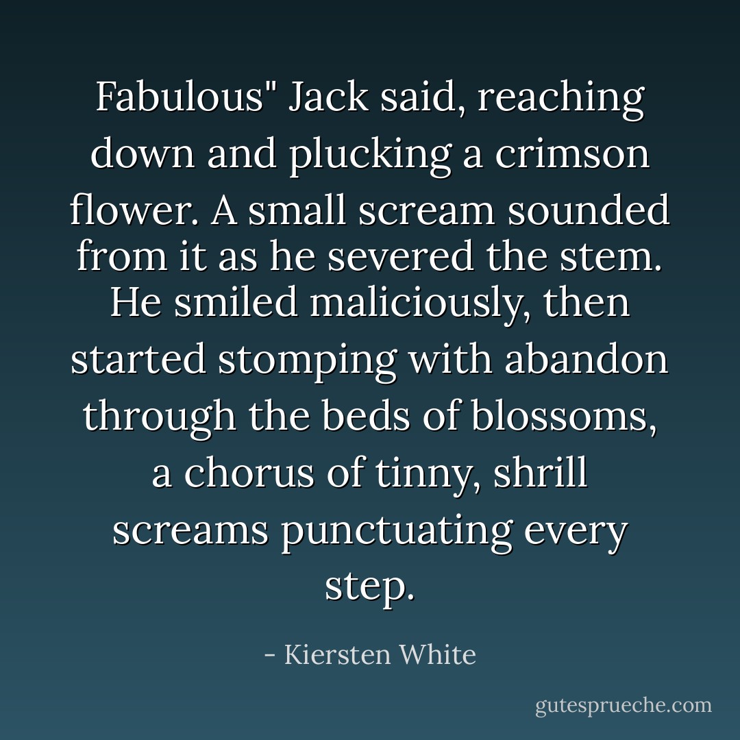 Fabulous" Jack said, reaching down and plucking a crimson flower. A small scream sounded from it as he severed the stem. He smiled maliciously, then started stomping with abandon through the beds of blossoms, a chorus of tinny, shrill screams punctuating every step. - Kiersten White