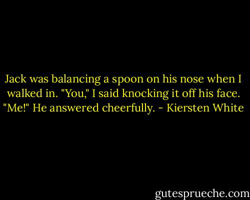 Jack was balancing a spoon on his nose when I walked in.<br />"You," I said knocking it off his face.<br />"Me!" He answered cheerfully. - Kiersten White