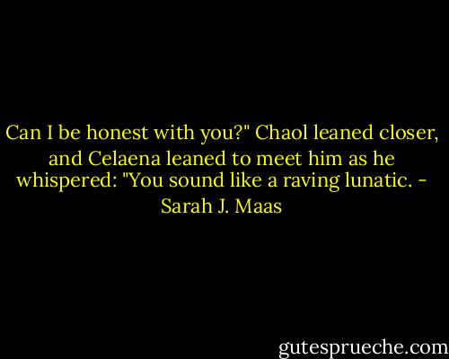 Can I be honest with you?" Chaol leaned closer, and Celaena leaned to meet him as he whispered: "You sound like a raving lunatic. - Sarah J. Maas