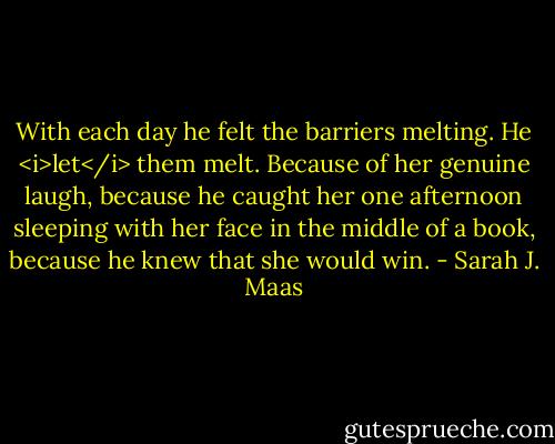 With each day he felt the barriers melting. He <i>let</i> them melt. Because of her genuine laugh, because he caught her one afternoon sleeping with her face in the middle of a book, because he knew that she would win. - Sarah J. Maas