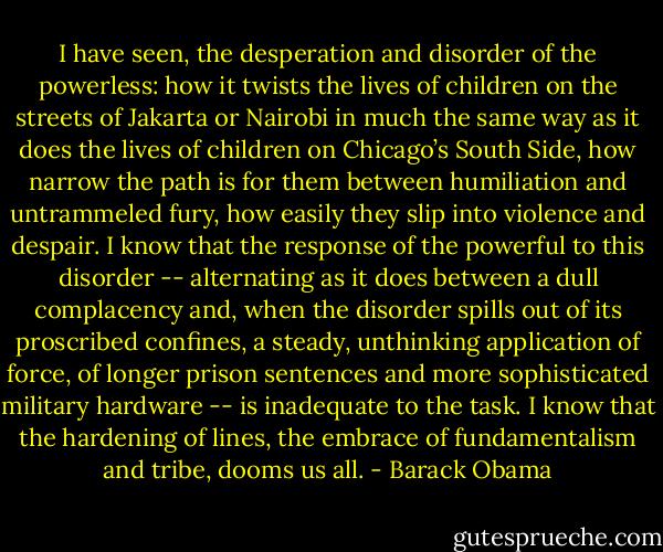 I have seen, the desperation and disorder of the powerless: how it twists the lives of children on the streets of Jakarta or Nairobi in much the same way as it does the lives of children on Chicago’s South Side, how narrow the path is for them between humiliation and untrammeled fury, how easily they slip into violence and despair. I know that the response of the powerful to this disorder -- alternating as it does between a dull complacency and, when the disorder spills out of its proscribed confines, a steady, unthinking application of force, of longer prison sentences and more sophisticated military hardware -- is inadequate to the task. I know that the hardening of lines, the embrace of fundamentalism and tribe, dooms us all. - Barack Obama